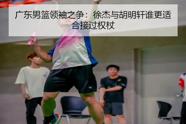 广东男篮领袖之争：徐杰与胡明轩谁更适合接过权杖